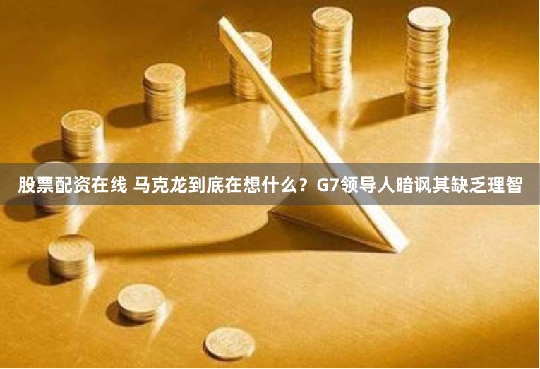 股票配资在线 马克龙到底在想什么？G7领导人暗讽其缺乏理智