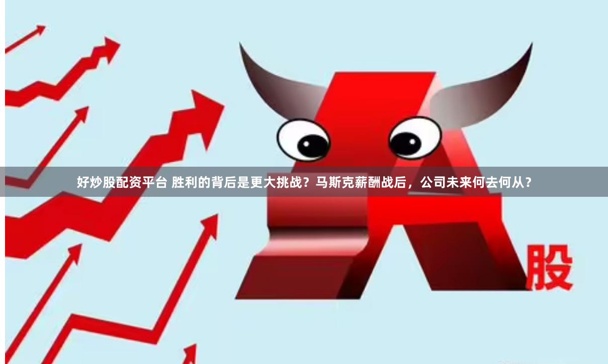 好炒股配资平台 胜利的背后是更大挑战？马斯克薪酬战后，公司未来何去何从？
