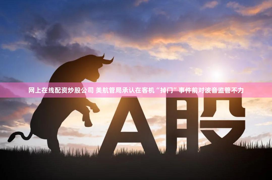 网上在线配资炒股公司 美航管局承认在客机“掉门”事件前对波音监管不力
