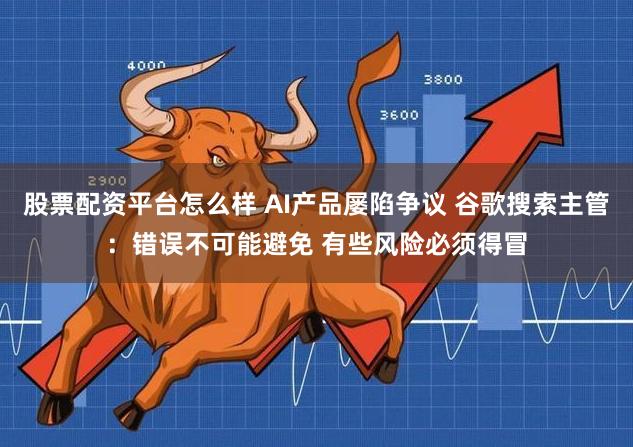 股票配资平台怎么样 AI产品屡陷争议 谷歌搜索主管：错误不可能避免 有些风险必须得冒