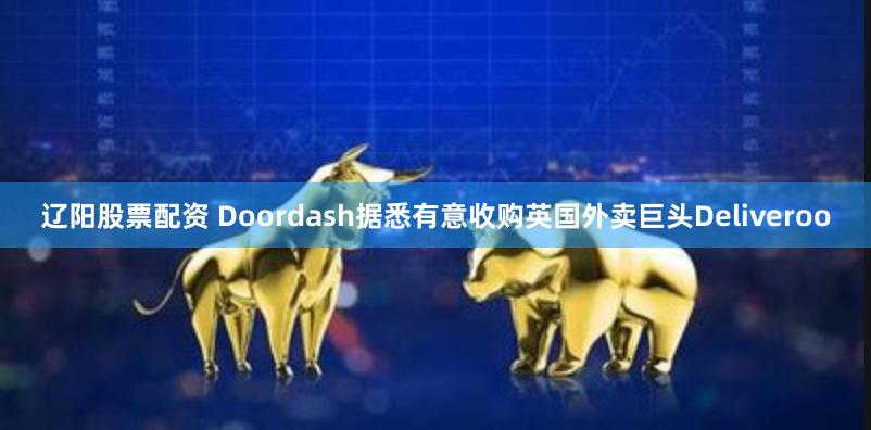 辽阳股票配资 Doordash据悉有意收购英国外卖巨头Deliveroo