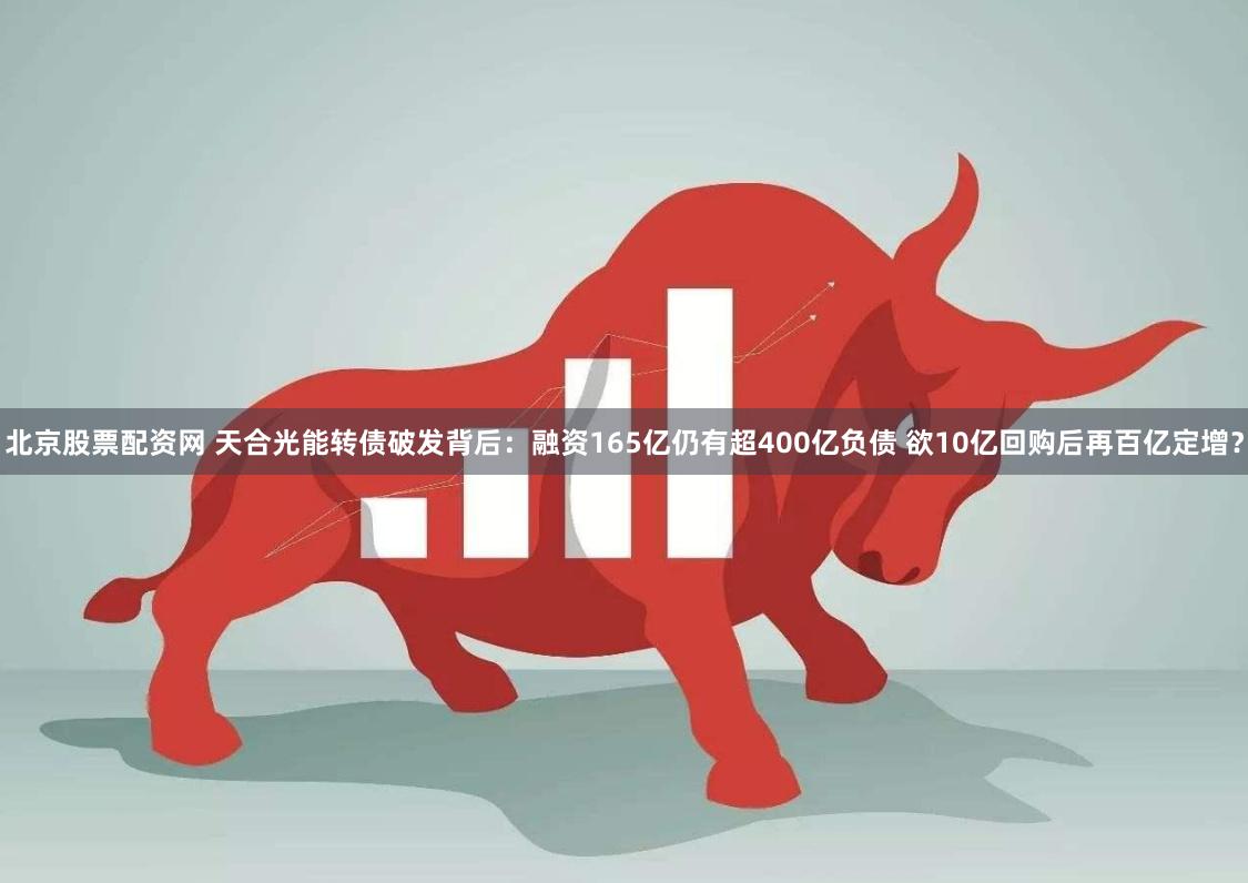 北京股票配资网 天合光能转债破发背后：融资165亿仍有超400亿负债 欲10亿回购后再百亿定增？