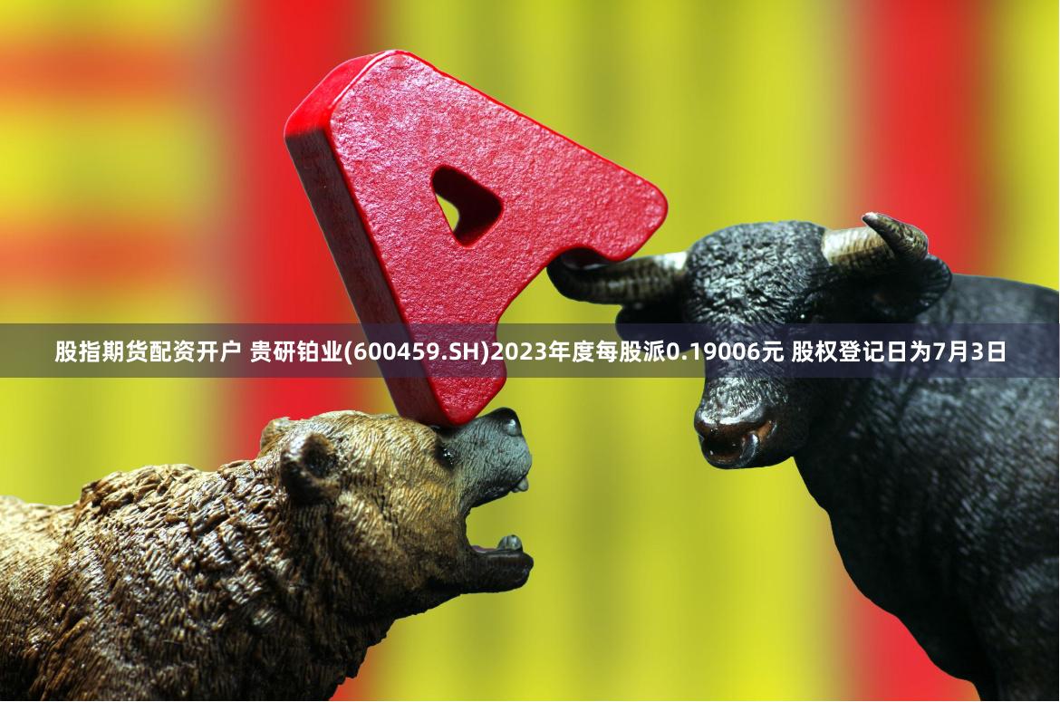 股指期货配资开户 贵研铂业(600459.SH)2023年度每股派0.19006元 股权登记日为7月3日