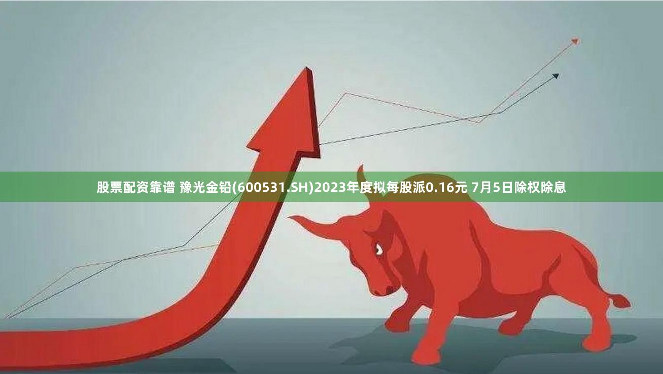股票配资靠谱 豫光金铅(600531.SH)2023年度拟每股派0.16元 7月5日除权除息