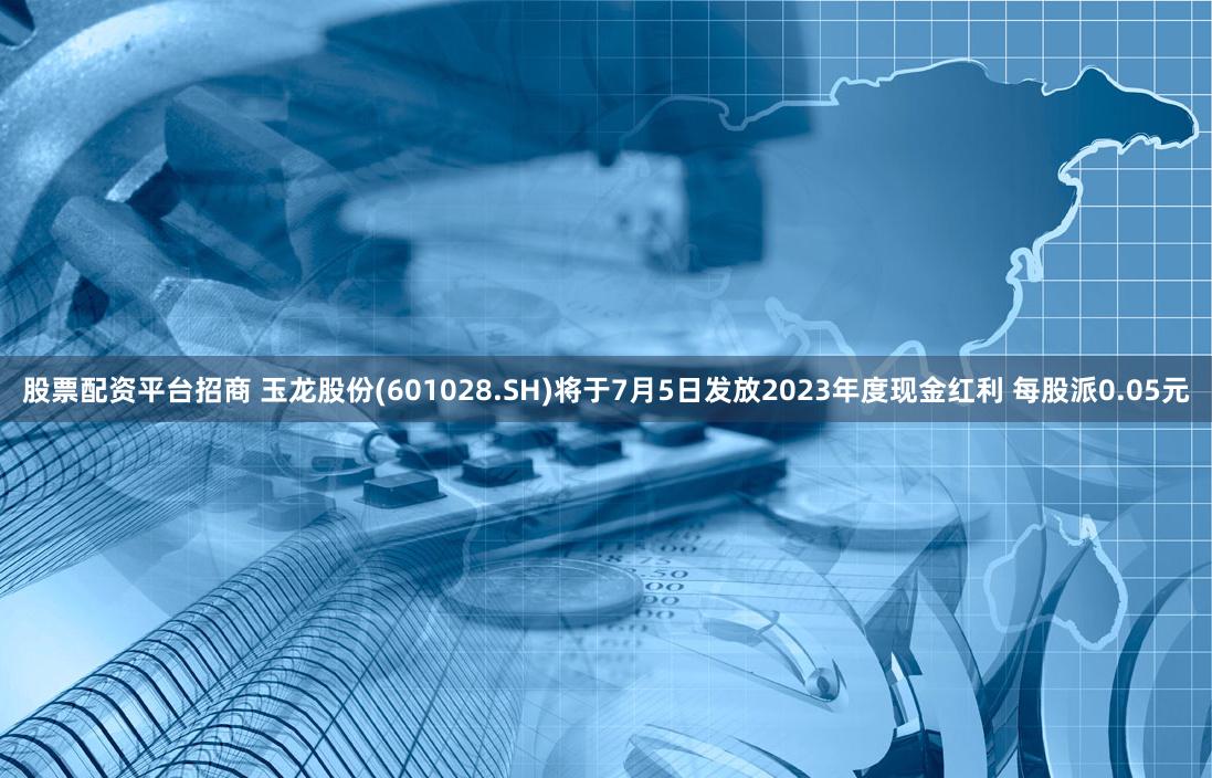 股票配资平台招商 玉龙股份(601028.SH)将于7月5日发放2023年度现金红利 每股派0.05元