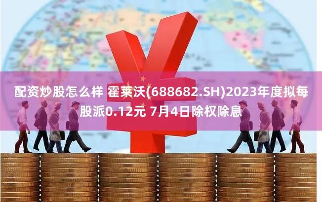 配资炒股怎么样 霍莱沃(688682.SH)2023年度拟每股派0.12元 7月4日除权除息