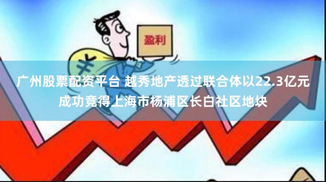 广州股票配资平台 越秀地产透过联合体以22.3亿元成功竞得上海市杨浦区长白社区地块