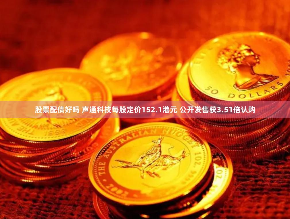 股票配债好吗 声通科技每股定价152.1港元 公开发售获3.51倍认购