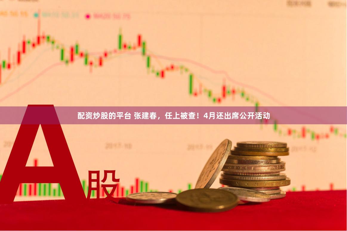 配资炒股的平台 张建春，任上被查！4月还出席公开活动