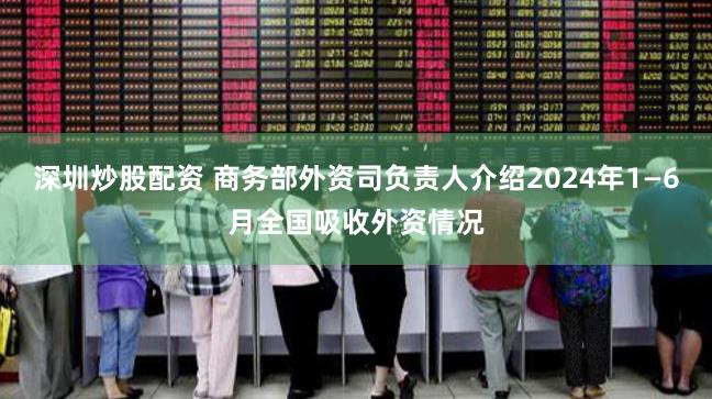 深圳炒股配资 商务部外资司负责人介绍2024年1—6月全国吸收外资情况