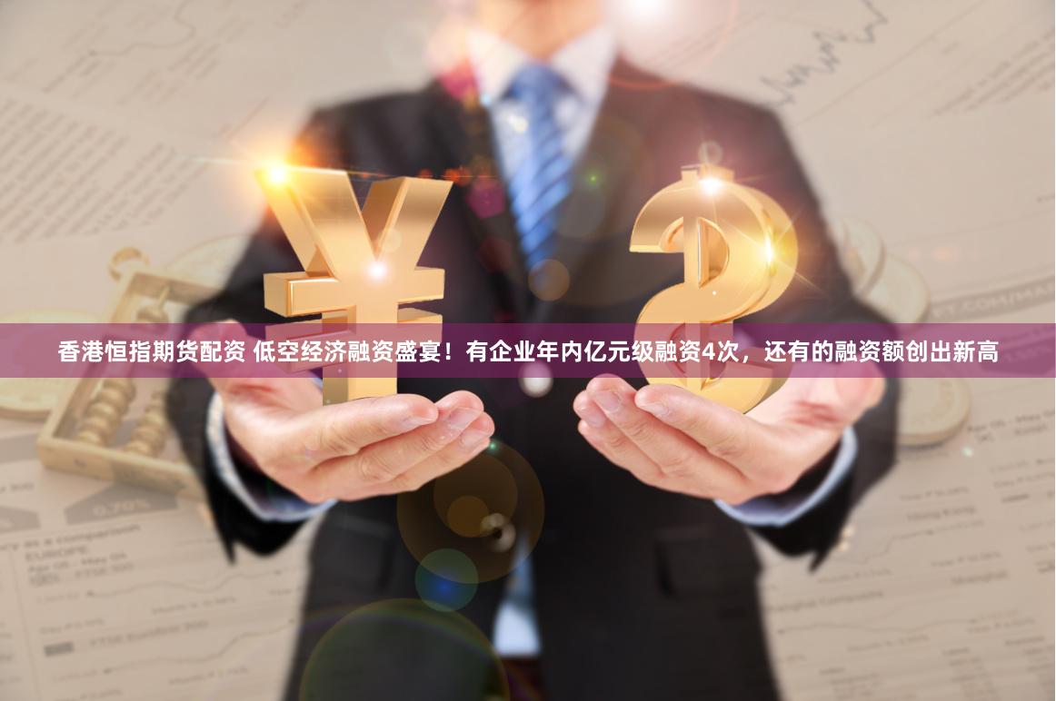 香港恒指期货配资 低空经济融资盛宴！有企业年内亿元级融资4次，还有的融资额创出新高