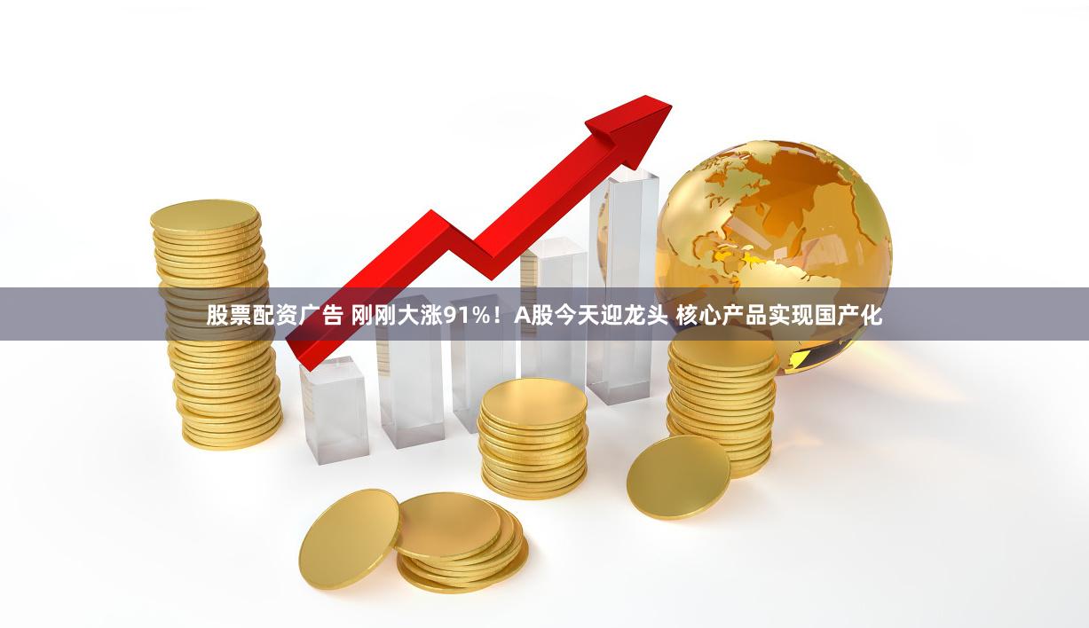 股票配资广告 刚刚大涨91%！A股今天迎龙头 核心产品实现国产化