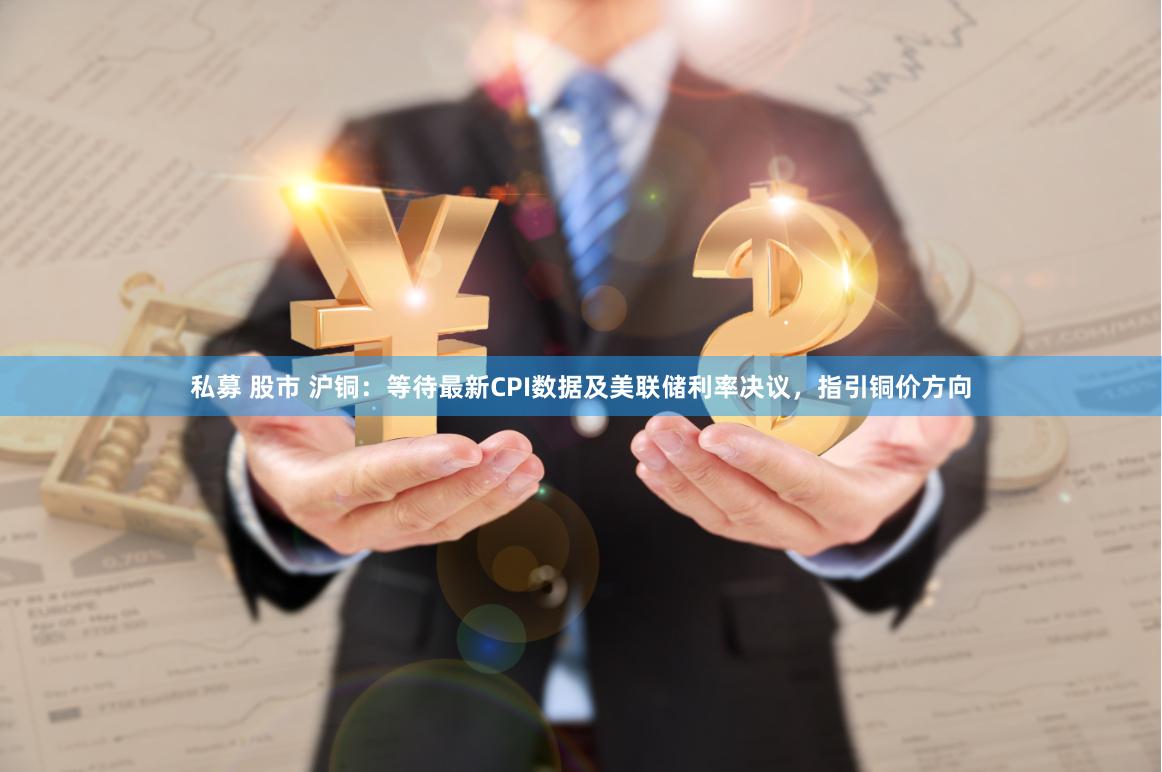 私募 股市 沪铜：等待最新CPI数据及美联储利率决议，指引铜价方向