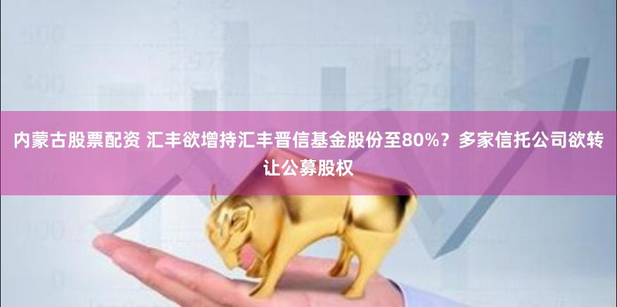 内蒙古股票配资 汇丰欲增持汇丰晋信基金股份至80%？多家信托公司欲转让公募股权
