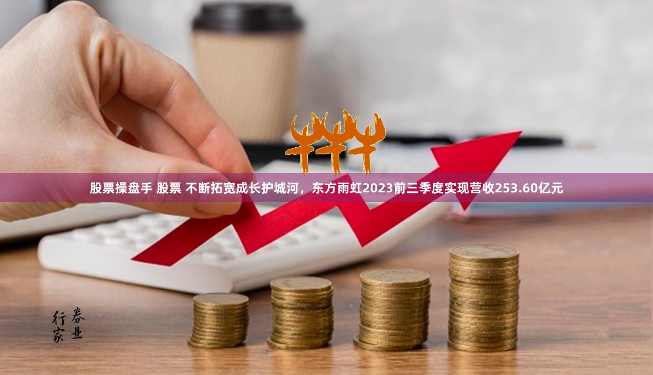 股票操盘手 股票 不断拓宽成长护城河，东方雨虹2023前三季度实现营收253.60亿元