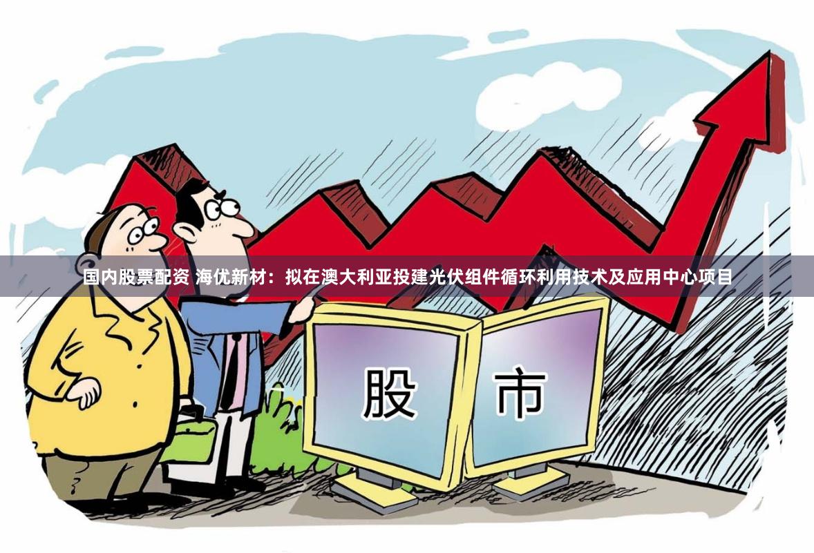 国内股票配资 海优新材：拟在澳大利亚投建光伏组件循环利用技术及应用中心项目