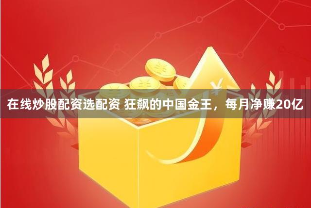 在线炒股配资选配资 狂飙的中国金王，每月净赚20亿