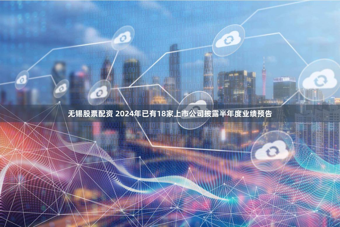 无锡股票配资 2024年已有18家上市公司披露半年度业绩预告