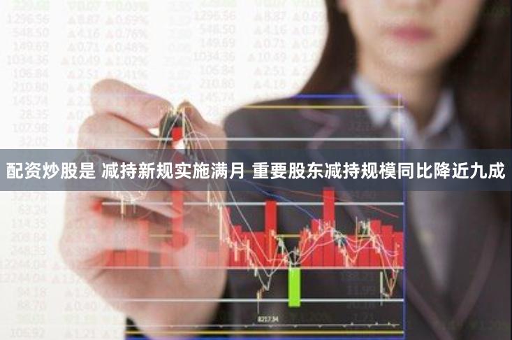 配资炒股是 减持新规实施满月 重要股东减持规模同比降近九成