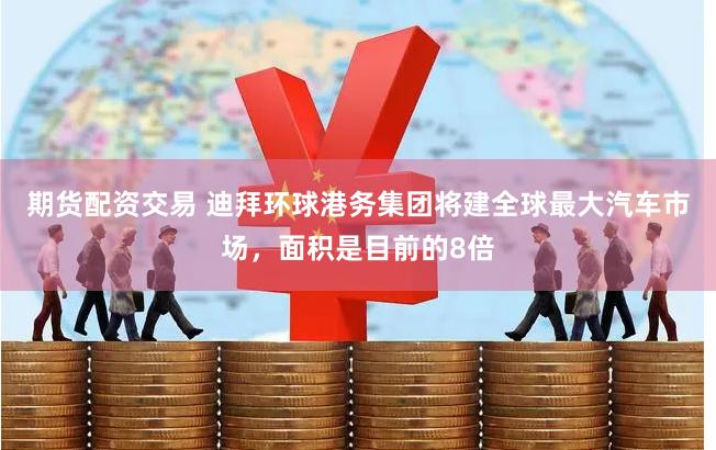 期货配资交易 迪拜环球港务集团将建全球最大汽车市场，面积是目前的8倍