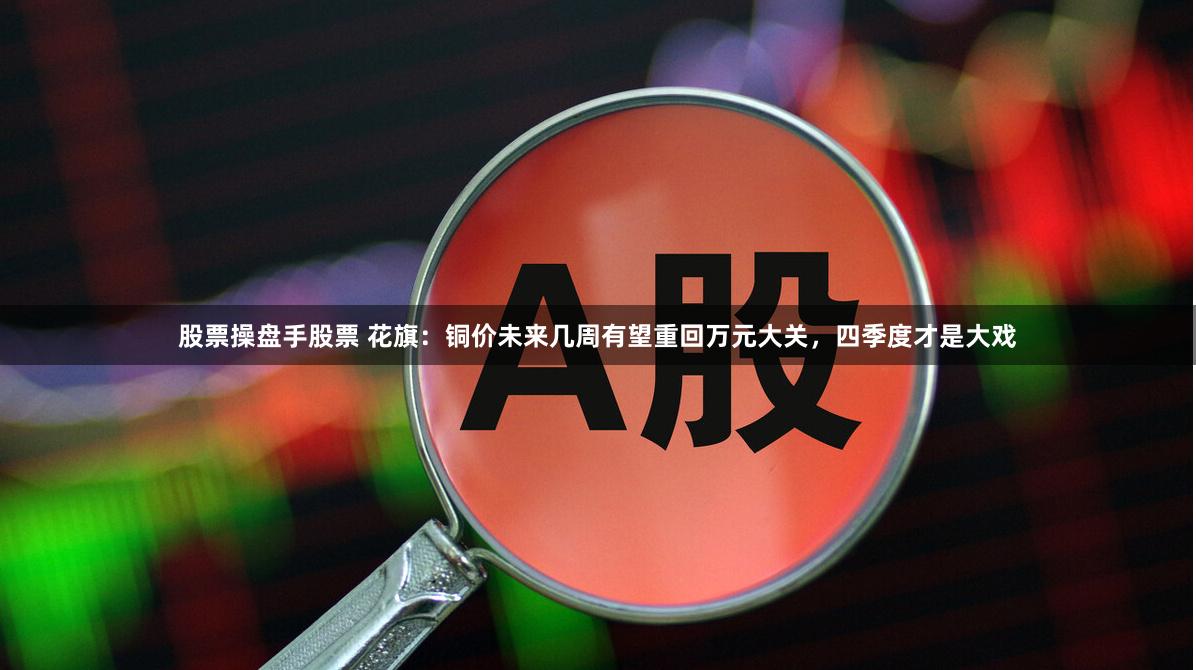 股票操盘手股票 花旗：铜价未来几周有望重回万元大关，四季度才是大戏