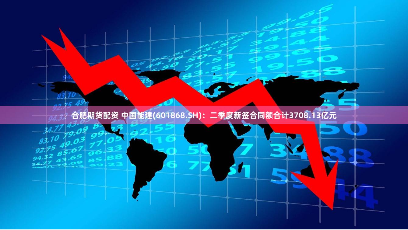 合肥期货配资 中国能建(601868.SH)：二季度新签合同额合计3708.13亿元