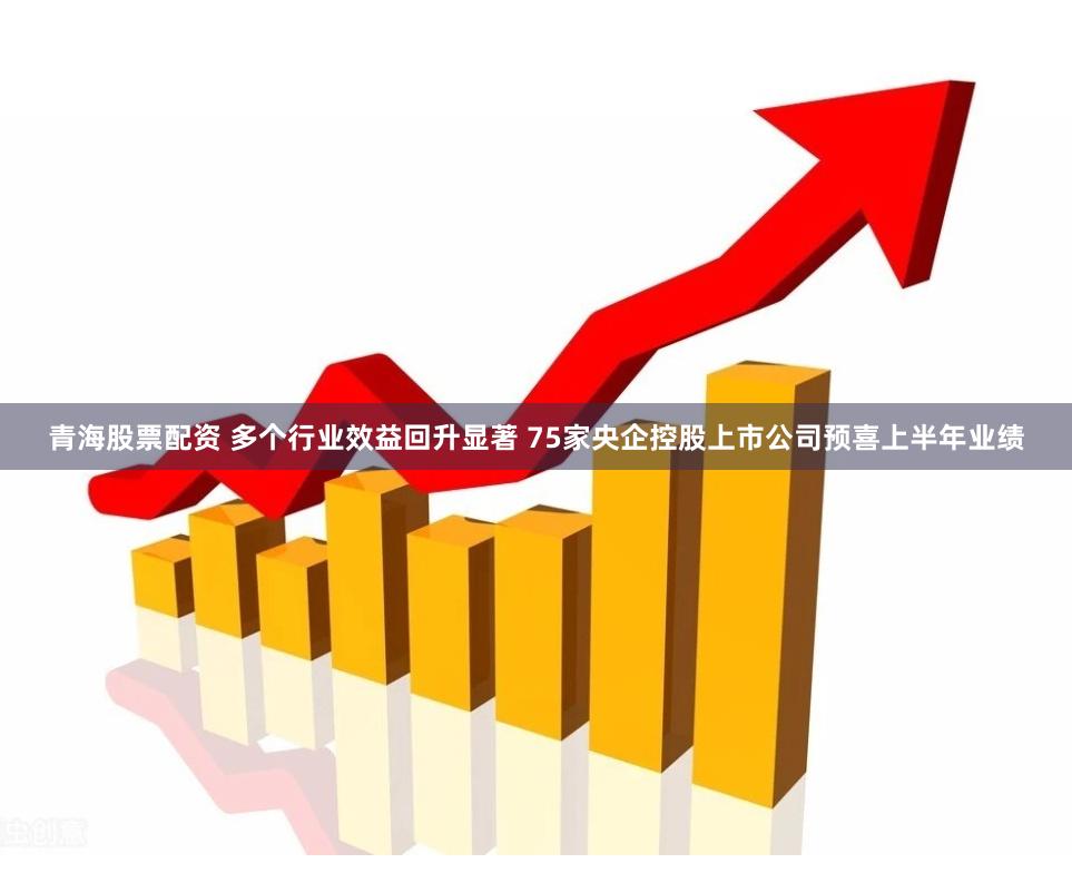 青海股票配资 多个行业效益回升显著 75家央企控股上市公司预喜上半年业绩