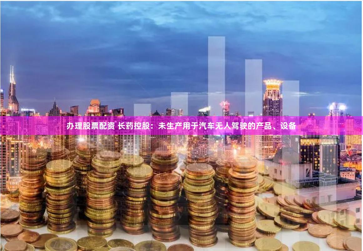办理股票配资 长药控股：未生产用于汽车无人驾驶的产品、设备