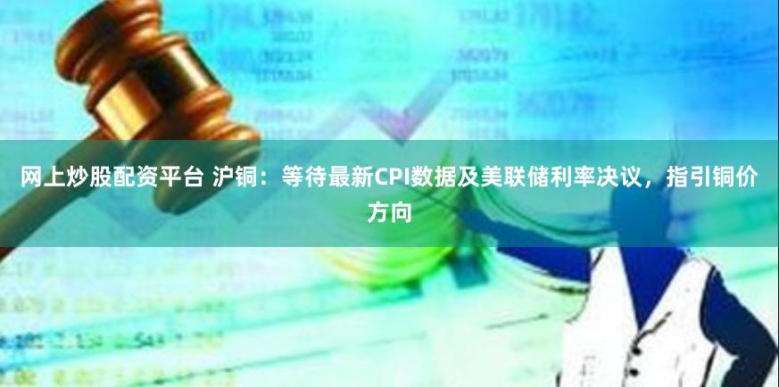 网上炒股配资平台 沪铜：等待最新CPI数据及美联储利率决议，指引铜价方向