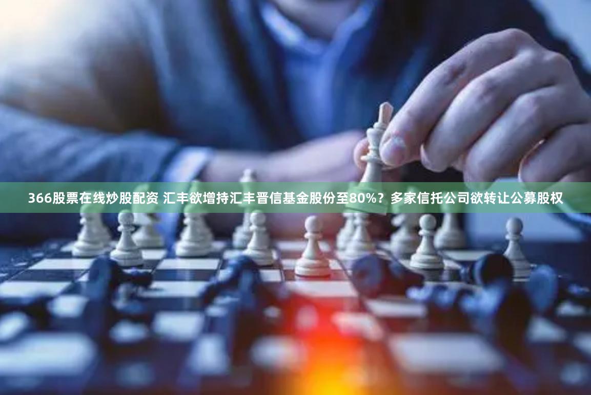 366股票在线炒股配资 汇丰欲增持汇丰晋信基金股份至80%？多家信托公司欲转让公募股权