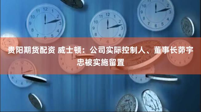 贵阳期货配资 威士顿：公司实际控制人、董事长茆宇忠被实施留置