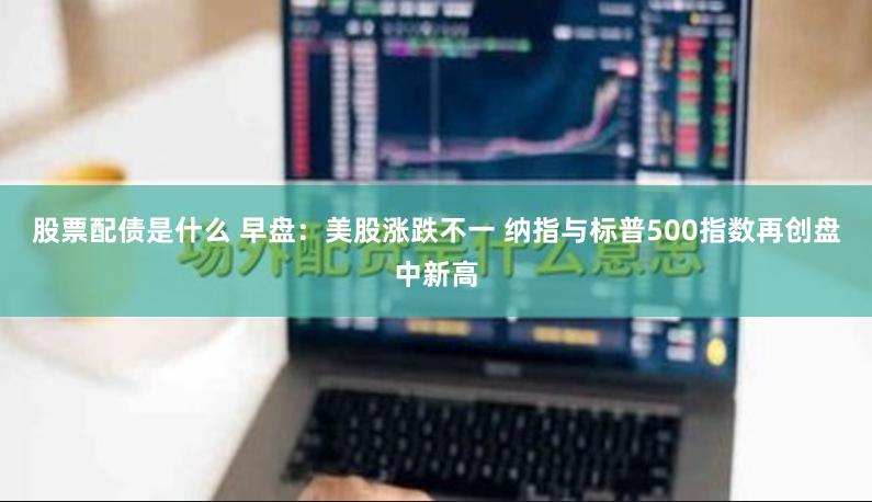股票配债是什么 早盘：美股涨跌不一 纳指与标普500指数再创盘中新高