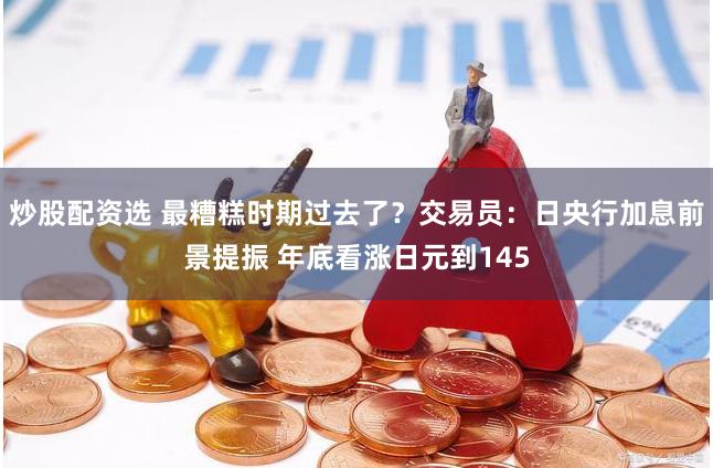 炒股配资选 最糟糕时期过去了？交易员：日央行加息前景提振 年底看涨日元到145