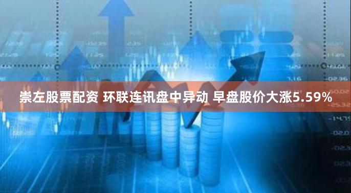 崇左股票配资 环联连讯盘中异动 早盘股价大涨5.59%