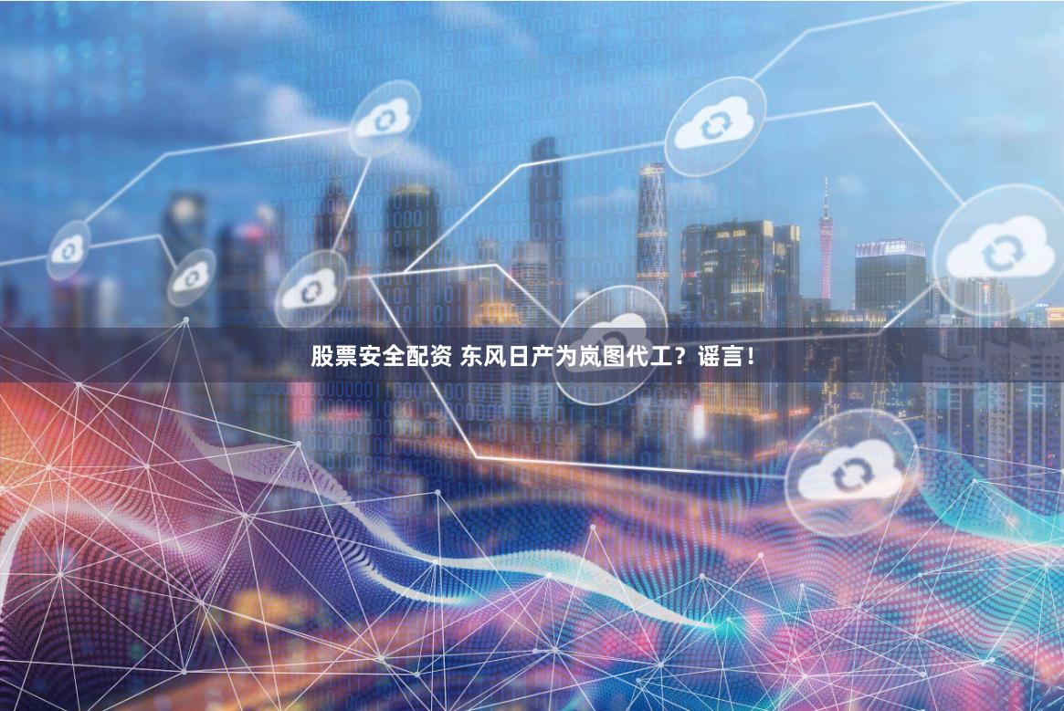 股票安全配资 东风日产为岚图代工？谣言！