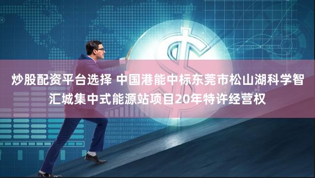 炒股配资平台选择 中国港能中标东莞市松山湖科学智汇城集中式能源站项目20年特许经营权