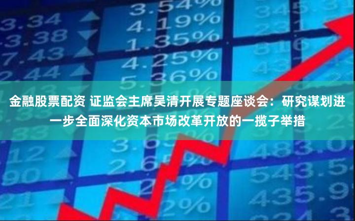 金融股票配资 证监会主席吴清开展专题座谈会：研究谋划进一步全面深化资本市场改革开放的一揽子举措