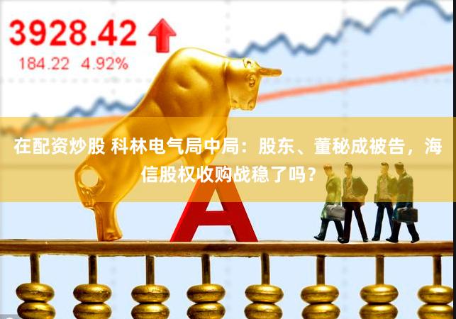 在配资炒股 科林电气局中局：股东、董秘成被告，海信股权收购战稳了吗？