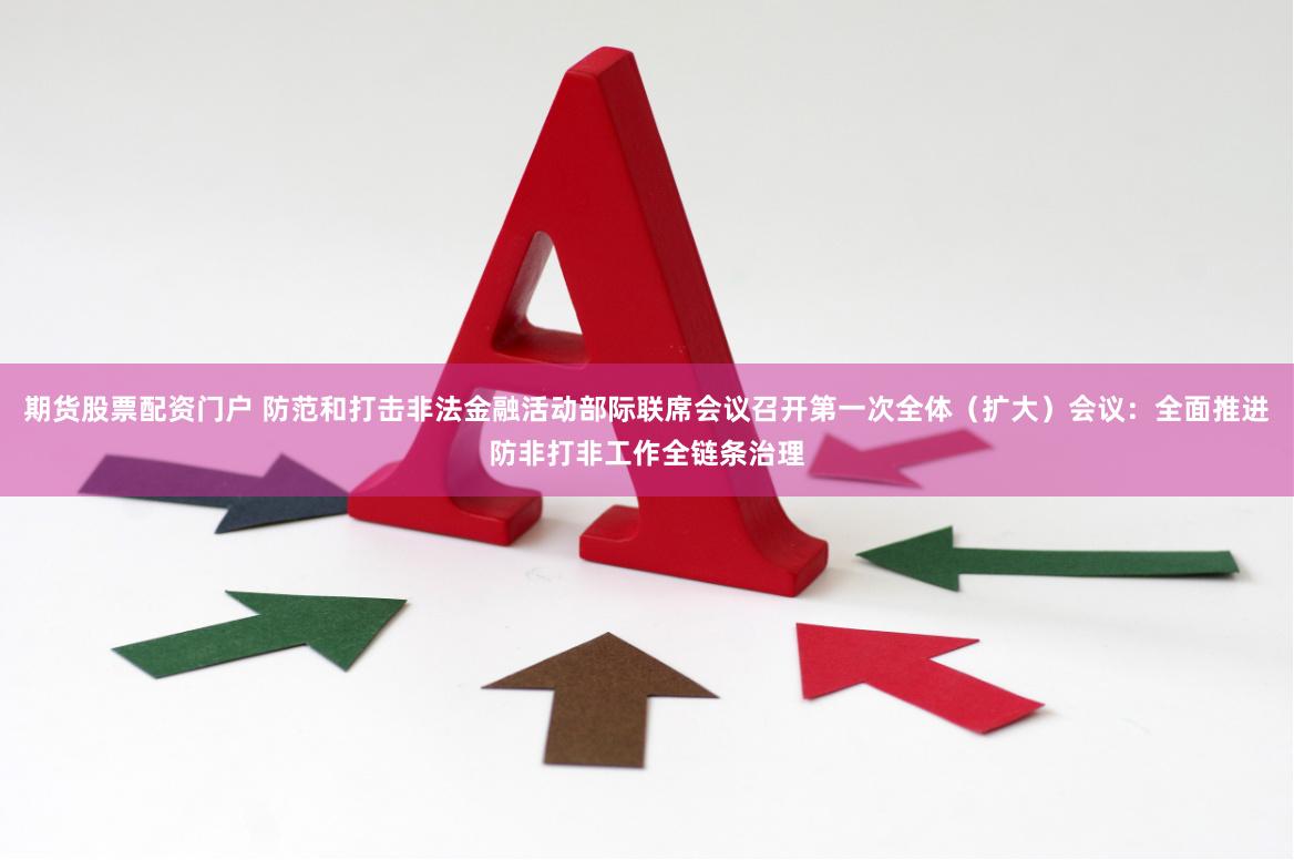 期货股票配资门户 防范和打击非法金融活动部际联席会议召开第一次全体（扩大）会议：全面推进防非打非工作全链条治理
