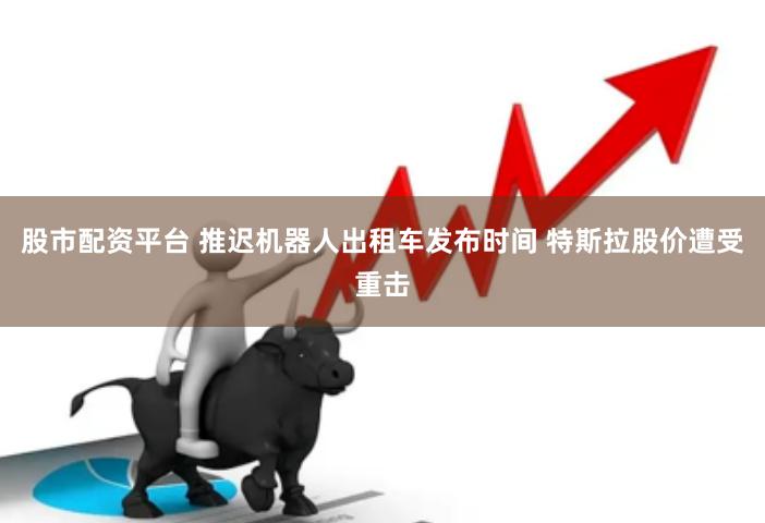股市配资平台 推迟机器人出租车发布时间 特斯拉股价遭受重击