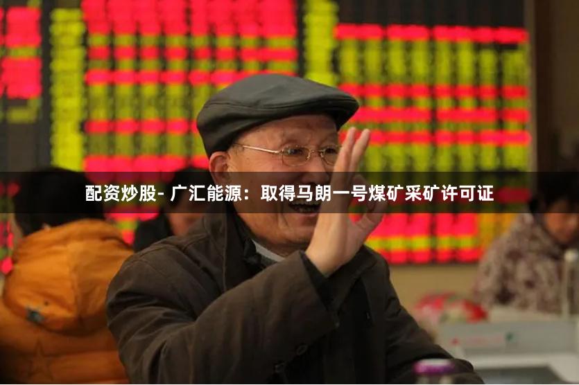 配资炒股- 广汇能源：取得马朗一号煤矿采矿许可证