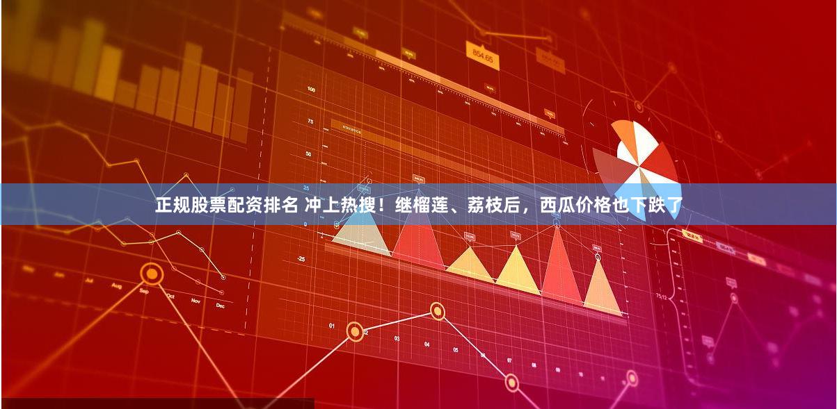 正规股票配资排名 冲上热搜！继榴莲、荔枝后，西瓜价格也下跌了