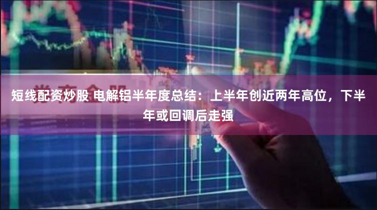 短线配资炒股 电解铝半年度总结：上半年创近两年高位，下半年或回调后走强