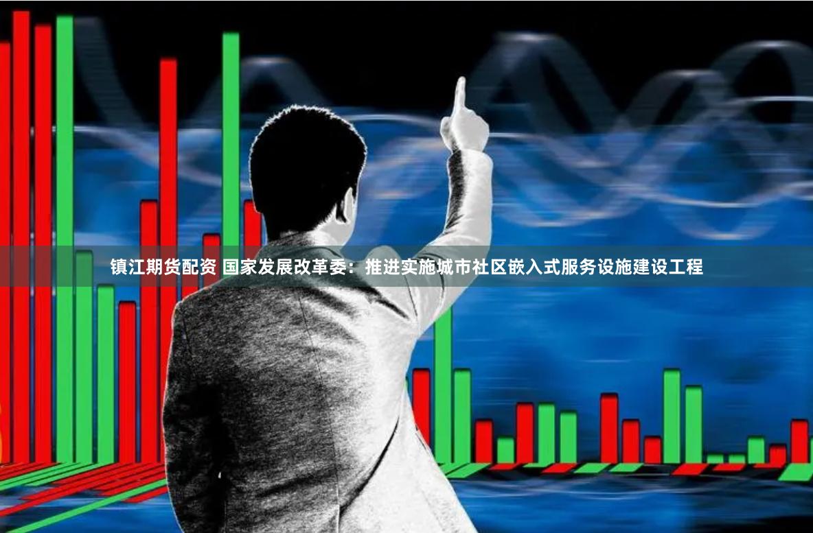镇江期货配资 国家发展改革委：推进实施城市社区嵌入式服务设施建设工程