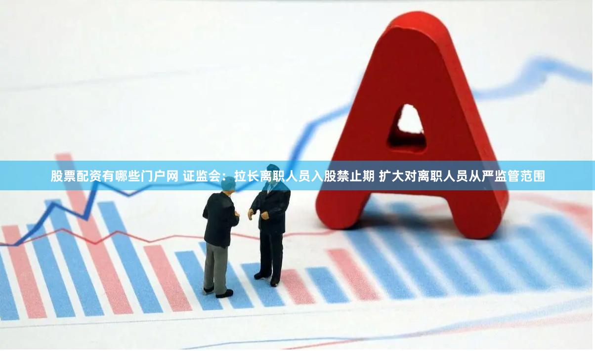 股票配资有哪些门户网 证监会：拉长离职人员入股禁止期 扩大对离职人员从严监管范围