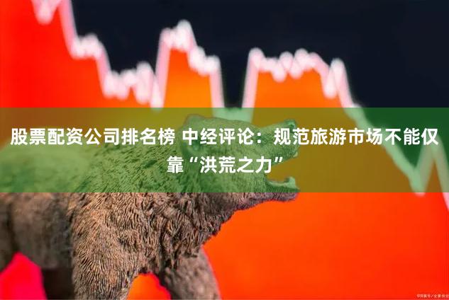 股票配资公司排名榜 中经评论：规范旅游市场不能仅靠“洪荒之力”