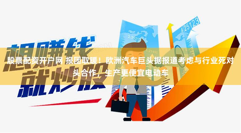 股票配资开户网 报团取暖！欧洲汽车巨头据报道考虑与行业死对头合作，生产更便宜电动车