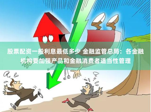 股票配资一般利息最低多少 金融监管总局：各金融机构要加强产品和金融消费者适当性管理