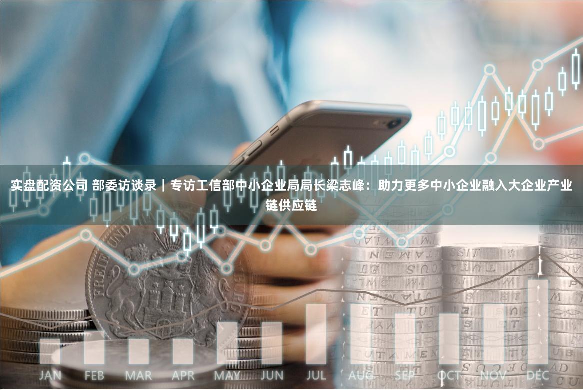 实盘配资公司 部委访谈录｜专访工信部中小企业局局长梁志峰：助力更多中小企业融入大企业产业链供应链