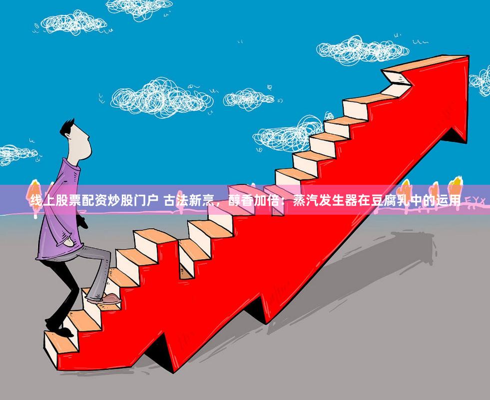 线上股票配资炒股门户 古法新烹，醇香加倍：蒸汽发生器在豆腐乳中的运用